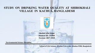 STUDY ON DRINKING WATER QUALITY AT SHIROKHALI
VILLAGE IN KACHUA, BANGLADESH
Sheikh Sifat Islam
Student ID: 151041
Session: 2017-2018
1
Environmental Science Discipline
School of Life Science, Khulna University, Khulna-9208, Bangladesh
 