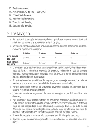 11
10.		
Positivo da sirene;
11.		
Alimentação AC de 115 – 230 VAC;
12.		
Conector de bateria;
13.		
Retorno da alta tensão;
14.		
Terra do eletrificador;
15.		
Saída de alta tensão.
5. Instalação	
»
» Para garantir a vedação do produto, deve-se parafusar a tampa junto à base até
sentir um bom aperto e acrescentar mais ¼ de giro;
»
» Verifique a tabela abaixo para seleção do diâmetro mínimo do fio a ser utilizado,
conforme o perímetro instalado:
3.000 m 5.000 m 6.000 m 7.000 m
HIGH POWER
ELC 5002
0,6 mm2
1,2 mm2
x x
HIGH POWER
ELC 5003
0,6 mm2
0,6 mm2
0,9 mm2
1,2 mm2
»
» O produto e seus equipamentos auxiliares devem ser instalados, operados e man-
tidos de forma a minimizar o perigo às pessoas, reduzindo o risco de choque
elétrico; a não ser que algum indivíduo tente atravessar a barreira física ou esteja
na área protegida sem autorização;
»
» A construção de cercas elétricas de segurança em que seja provável o aprisiona-
mento ou enroscamento acidental de indivíduos deve ser evitada;
»
» Portões com cercas elétricas de segurança devem ser capazes de abrir sem que o
usuário receba um choque elétrico;
»
» Uma cerca elétrica de segurança não deve ser energizada por dois eletrificadores
distintos;
»
» Para quaisquer duas cercas elétricas de segurança separadas, cada uma energi-
zada por um eletrificador à parte, independentemente sincronizados, a distância
entre os fios destas duas cercas elétricas de segurança deve ser de pelo menos
2,5 m. Se este espaço for protegido, esta proteção deve ser efetuada por meio de
material eletricamente não condutivo ou uma barreira metálica isolada;
»
» Arames farpados ou cortantes não devem ser eletrificados pelo produto;
»
» Deve-se seguir as recomendações referentes ao aterramento contidas neste ma-
nual;
 