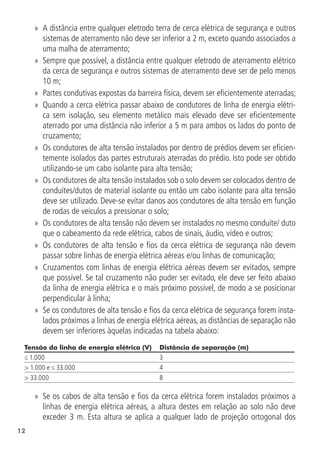12
»
» A distância entre qualquer eletrodo terra de cerca elétrica de segurança e outros
sistemas de aterramento não deve ser inferior a 2 m, exceto quando associados a
uma malha de aterramento;
»
» Sempre que possível, a distância entre qualquer eletrodo de aterramento elétrico
da cerca de segurança e outros sistemas de aterramento deve ser de pelo menos
10 m;
»
» Partes condutivas expostas da barreira física, devem ser eficientemente aterradas;
»
» Quando a cerca elétrica passar abaixo de condutores de linha de energia elétri-
ca sem isolação, seu elemento metálico mais elevado deve ser eficientemente
aterrado por uma distância não inferior a 5 m para ambos os lados do ponto de
cruzamento;
»
» Os condutores de alta tensão instalados por dentro de prédios devem ser eficien-
temente isolados das partes estruturais aterradas do prédio. Isto pode ser obtido
utilizando-se um cabo isolante para alta tensão;
»
» Os condutores de alta tensão instalados sob o solo devem ser colocados dentro de
conduítes/dutos de material isolante ou então um cabo isolante para alta tensão
deve ser utilizado. Deve-se evitar danos aos condutores de alta tensão em função
de rodas de veículos a pressionar o solo;
»
» Os condutores de alta tensão não devem ser instalados no mesmo conduíte/ duto
que o cabeamento da rede elétrica, cabos de sinais, áudio, vídeo e outros;
»
» Os condutores de alta tensão e fios da cerca elétrica de segurança não devem
passar sobre linhas de energia elétrica aéreas e/ou linhas de comunicação;
»
» Cruzamentos com linhas de energia elétrica aéreas devem ser evitados, sempre
que possível. Se tal cruzamento não puder ser evitado, ele deve ser feito abaixo
da linha de energia elétrica e o mais próximo possível, de modo a se posicionar
perpendicular à linha;
»
» Se os condutores de alta tensão e fios da cerca elétrica de segurança forem insta-
lados próximos a linhas de energia elétrica aéreas, as distâncias de separação não
devem ser inferiores àquelas indicadas na tabela abaixo:
Tensão da linha de energia elétrica (V) Distância de separação (m)
≤ 1.000 3
> 1.000 e ≤ 33.000 4
> 33.000 8
»
» Se os cabos de alta tensão e fios da cerca elétrica forem instalados próximos a
linhas de energia elétrica aéreas, a altura destes em relação ao solo não deve
exceder 3 m. Esta altura se aplica a qualquer lado de projeção ortogonal dos
 