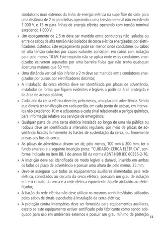 13
condutores mais externos da linha de energia elétrica na superfície do solo; para
uma distância de 2 m para linhas operando a uma tensão nominal não excedendo
1.000 V, e 15 m para linhas de energia elétrica operando com tensão nominal
excedendo 1.000 V;
»
» Um espaçamento de 2,5 m deve ser mantido entre condutores não isolados ou
entre os cabos de alta tensão não isolados de cerca elétrica energizados por eletri-
ficadores distintos. Este espaçamento pode ser menor, onde condutores ou cabos
de alta tensão cobertos por capas isolantes consistam em cabos com isolação
para pelo menos 10 kV. Este requisito não se aplica onde estes condutores ener-
gizados estiverem separados por uma barreira física que não tenha quaisquer
aberturas maiores que 50 mm;
»
» Uma distância vertical não inferior a 2 m deve ser mantida entre condutores ener-
gizados por pulsos por eletrificadores distintos;
»
» A instalação da cerca elétrica deve ser identificada por placas de advertência,
instaladas de forma que fiquem evidentes e legíveis a partir da área protegida e
da área de acesso público;
»
» Cada lado da cerca elétrica deve ter, pelo menos, uma placa de advertência. Sendo
que deverá ter sinalização em cada portão, em cada ponto de acesso, em interva-
los não excedendo 10 m e adjacentes a cada sinal relacionado a perigos químicos,
para informação relativa aos serviços de emergência;
»
» Qualquer parte de uma cerca elétrica instalada ao longo de uma via pública ou
rodovia deve ser identificada a intervalos regulares, por meio de placas de ad-
vertência fixadas firmemente às hastes de sustentação da cerca, ou firmemente
presas aos fios da cerca;
»
» As placas de advertência devem ser de, pelo menos, 100 mm x 200 mm, ter o
fundo amarelo e a seguinte inscrição preta: “CUIDADO: CERCA ELÉTRICA”, con-
forme indicado no item BB.1 do anexo BB da norma ABNT NBR IEC 60335-2-76;
»
» A inscrição deve ser identificada de modo legível e durável, inserida em ambos
os lados da placa de advertência e possuir uma altura de, pelo menos, 25 mm;
»
» Deve-se assegurar que todos os equipamentos auxiliares alimentados pela rede
elétrica, conectados ao circuito da cerca elétrica, possuam um grau de isolação
entre o circuito da cerca e a rede elétrica equivalente àquele atribuído ao eletri-
ficador;
»
» A fiação da rede elétrica não deve utilizar os mesmos conduítes/dutos utilizados
pelos cabos de sinais associados à instalação da cerca elétrica;
»
» A proteção contra intempéries deve ser fornecida para equipamentos auxiliares,
exceto se este equipamento estiver certificado pelo fabricante como sendo ade-
quado para uso em ambientes externos e possuir um grau mínimo de proteção
 