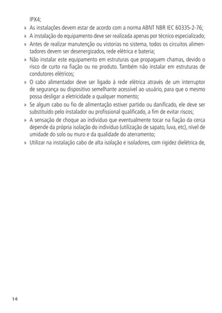 14
IPX4;
»
» As instalações devem estar de acordo com a norma ABNT NBR IEC 60335-2-76;
»
» A instalação do equipamento deve ser realizada apenas por técnico especializado;
»
» Antes de realizar manutenção ou vistorias no sistema, todos os circuitos alimen-
tadores devem ser desenergizados, rede elétrica e bateria;
»
» Não instalar este equipamento em estruturas que propaguem chamas, devido o
risco de curto na fiação ou no produto. Também não instalar em estruturas de
condutores elétricos;
»
» O cabo alimentador deve ser ligado à rede elétrica através de um interruptor
de segurança ou dispositivo semelhante acessível ao usuário, para que o mesmo
possa desligar a eletricidade a qualquer momento;
»
» Se algum cabo ou fio de alimentação estiver partido ou danificado, ele deve ser
substituído pelo instalador ou profissional qualificado, a fim de evitar riscos;
»
» A sensação de choque ao indivíduo que eventualmente tocar na fiação da cerca
depende da própria isolação do indivíduo (utilização de sapato, luva, etc), nível de
umidade do solo ou muro e da qualidade do aterramento;
»
» Utilizar na instalação cabo de alta isolação e isoladores, com rigidez dielétrica de,
 