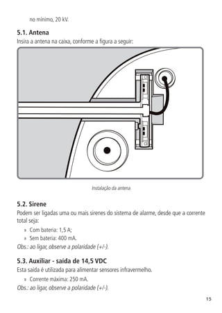 15
no mínimo, 20 kV.
5.1.  Antena
Insira a antena na caixa, conforme a figura a seguir:
Instalação da antena
5.2.  Sirene
Podem ser ligadas uma ou mais sirenes do sistema de alarme, desde que a corrente
total seja:
»
» Com bateria: 1,5 A;
»
» Sem bateria: 400 mA.
Obs.: ao ligar, observe a polaridade (+/-).
5.3.  Auxiliar - saída de 14,5 VDC
Esta saída é utilizada para alimentar sensores infravermelho.
»
» Corrente máxima: 250 mA.
Obs.: ao ligar, observe a polaridade (+/-).
 