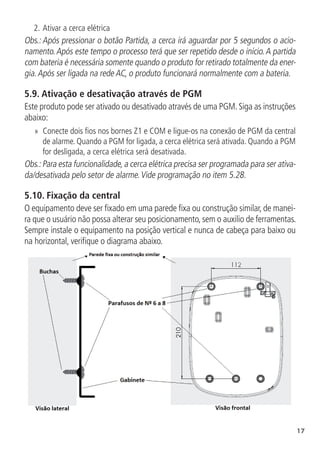 17
2.	Ativar a cerca elétrica
Obs.: Após pressionar o botão Partida, a cerca irá aguardar por 5 segundos o acio-
namento.Após este tempo o processo terá que ser repetido desde o início.A partida
com bateria é necessária somente quando o produto for retirado totalmente da ener-
gia.Após ser ligada na rede AC, o produto funcionará normalmente com a bateria.
5.9.  Ativação e desativação através de PGM
Este produto pode ser ativado ou desativado através de uma PGM.Siga as instruções
abaixo:
»
» Conecte dois fios nos bornes Z1 e COM e ligue-os na conexão de PGM da central
de alarme. Quando a PGM for ligada, a cerca elétrica será ativada. Quando a PGM
for desligada, a cerca elétrica será desativada.
Obs.:Para esta funcionalidade,a cerca elétrica precisa ser programada para ser ativa-
da/desativada pelo setor de alarme.Vide programação no item 5.28.
5.10.  Fixação da central
O equipamento deve ser fixado em uma parede fixa ou construção similar, de manei-
ra que o usuário não possa alterar seu posicionamento, sem o auxilio de ferramentas.
Sempre instale o equipamento na posição vertical e nunca de cabeça para baixo ou
na horizontal, verifique o diagrama abaixo.
 