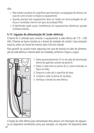 18
Obs.:
»
» Não instale o produto em superfícies que favoreçam a propagação de chamas, em
caso de curto-circuito na fiação ou equipamento;
»
» Quando possível este equipamento deve ser fixado em local protegido do sol,
chuva e humidade, mesmo com grau de proteção IPX4;
»
» O eletrificador pode causar interferências em equipamentos eletrônicos quando
instalado próximo.
5.11.  Ligação da alimentação AC (rede elétrica)
O borne AC é utilizado para conectar o equipamento à rede elétrica de 115 – 230
VAC. Próximo ao borne localiza-se o fusível de proteção da central. Caso necessite
trocá-lo, utilize um fusível de mesmo valor (1A) com retardo.
Para garantir ao usuário maior segurança em caso de trancos no cabo da alimenta-
ção da rede elétrica o mesmo deve ser instalado, conforme a figura a seguir.
D
A
B
C
1.	Deixe aproximadamente 27 cm do cabo de alimentação
dentro do gabinete, através do ponto D;
2.	Dobre o cabo entre os pontos B e C, como mostrado na
figura ao lado;
3.	Empurre o cabo até a superfície da base;
4.	Conecte o cabo no borne AC da placa;
5.	Verifique a tensão da rede elétrica.
A fiação da rede elétrica para alimentação deve possuir um interruptor de seguran-
ça ou dispositivo semelhante como, por exemplo, um disjuntor. Tal dispositivo deve
 