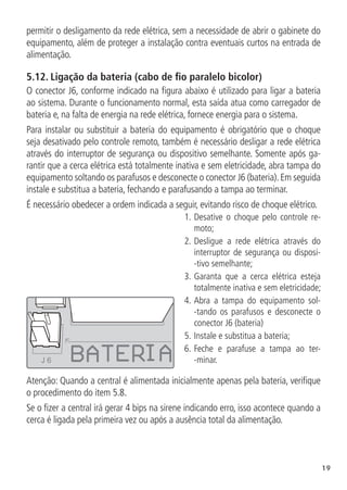 19
permitir o desligamento da rede elétrica, sem a necessidade de abrir o gabinete do
equipamento, além de proteger a instalação contra eventuais curtos na entrada de
alimentação.
5.12.  Ligação da bateria (cabo de fio paralelo bicolor)
O conector J6, conforme indicado na figura abaixo é utilizado para ligar a bateria
ao sistema. Durante o funcionamento normal, esta saída atua como carregador de
bateria e, na falta de energia na rede elétrica, fornece energia para o sistema.
Para instalar ou substituir a bateria do equipamento é obrigatório que o choque
seja desativado pelo controle remoto, também é necessário desligar a rede elétrica
através do interruptor de segurança ou dispositivo semelhante. Somente após ga-
rantir que a cerca elétrica está totalmente inativa e sem eletricidade, abra tampa do
equipamento soltando os parafusos e desconecte o conector J6 (bateria).Em seguida
instale e substitua a bateria, fechando e parafusando a tampa ao terminar.
É necessário obedecer a ordem indicada a seguir, evitando risco de choque elétrico.
J 6
1.		
Desative o choque pelo controle re-
moto;
2.		
Desligue a rede elétrica através do
interruptor de segurança ou disposi-
-tivo semelhante;
3.		
Garanta que a cerca elétrica esteja
totalmente inativa e sem eletricidade;
4.		
Abra a tampa do equipamento sol-
-tando os parafusos e desconecte o
conector J6 (bateria)
5.		
Instale e substitua a bateria;
6.		
Feche e parafuse a tampa ao ter-
-minar.
Atenção: Quando a central é alimentada inicialmente apenas pela bateria, verifique
o procedimento do item 5.8.
Se o fizer a central irá gerar 4 bips na sirene indicando erro, isso acontece quando a
cerca é ligada pela primeira vez ou após a ausência total da alimentação.
 