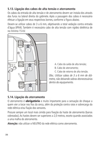 20
5.13.  Ligação dos cabos de alta tensão e aterramento
Os cabos da entrada de alta tensão e de aterramento devem ser instala-dos através
dos furos na lateral direita do gabinete. Após a passagem dos cabos é necessário
efetuar a ligação em seus respectivos bornes, conforme a figura abaixo.
Devem-se utilizar cabos de 3 a 6 mm, objetivando a total vedação contra entrada
d’água (IPX4). Também é necessário cabo de alta tensão com rigidez dielétrica de
no mínimo 15 kV.
R
E
T
O
R
N
O
T
E
R
R
A
C
E
R
C
A
C
A
B
A. Cabo da saída de alta tensão;
B. Cabo de aterramento;
C. Cabo de retorno de alta tensão.
Obs.: Utilizar cabos de 3 a 6 mm de diâ-
metro, não deixando sobras desnecessárias
dentro do equipamento.
5.14.  Ligação do aterramento
O aterramento é obrigatório e muito importante para a sensação de choque a
quem vier a tocar nos fios da cerca, além da proteção contra raios e sobrecarga da
rede elétrica e/ou fiação dos sensores.
Procure sempre um local mais úmido para fixação da haste de aterramento (barras
cobreadas).As hastes devem ser superiores a 2,0 metros, exceto quando associados
a uma malha de aterramento.
Atenção: não utilizar o NEUTRO da rede elétrica como aterramento.
 