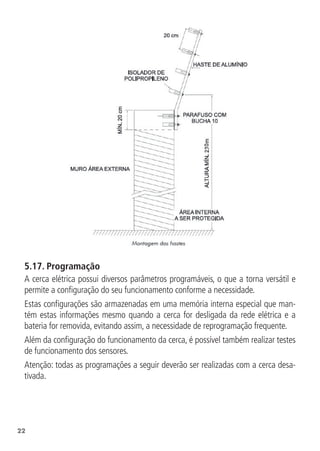 22
5.17.  Programação
A cerca elétrica possui diversos parâmetros programáveis, o que a torna versátil e
permite a configuração do seu funcionamento conforme a necessidade.
Estas configurações são armazenadas em uma memória interna especial que man-
tém estas informações mesmo quando a cerca for desligada da rede elétrica e a
bateria for removida, evitando assim, a necessidade de reprogramação frequente.
Além da configuração do funcionamento da cerca, é possível também realizar testes
de funcionamento dos sensores.
Atenção: todas as programações a seguir deverão ser realizadas com a cerca desa-
tivada.
 