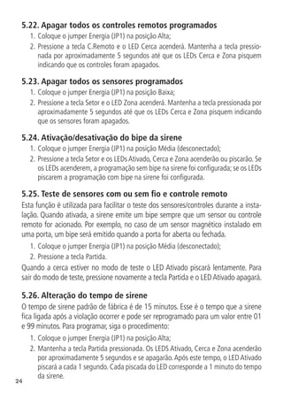 24
5.22.  Apagar todos os controles remotos programados
1.		
Coloque o jumper Energia (JP1) na posição Alta;
2.	Pressione a tecla C.Remoto e o LED Cerca acenderá. Mantenha a tecla pressio-
nada por aproximadamente 5 segundos até que os LEDs Cerca e Zona pisquem
indicando que os controles foram apagados.
5.23.  Apagar todos os sensores programados
1.	Coloque o jumper Energia (JP1) na posição Baixa;
2.	Pressione a tecla Setor e o LED Zona acenderá. Mantenha a tecla pressionada por
aproximadamente 5 segundos até que os LEDs Cerca e Zona pisquem indicando
que os sensores foram apagados.
5.24.  Ativação/desativação do bipe da sirene
1.	Coloque o jumper Energia (JP1) na posição Média (desconectado);
2.	Pressione a tecla Setor e os LEDs Ativado, Cerca e Zona acenderão ou piscarão. Se
os LEDs acenderem, a programação sem bipe na sirene foi configurada; se os LEDs
piscarem a programação com bipe na sirene foi configurada.
5.25.  Teste de sensores com ou sem fio e controle remoto
Esta função é utilizada para facilitar o teste dos sensores/controles durante a insta-
lação. Quando ativada, a sirene emite um bipe sempre que um sensor ou controle
remoto for acionado. Por exemplo, no caso de um sensor magnético instalado em
uma porta, um bipe será emitido quando a porta for aberta ou fechada.
1.	Coloque o jumper Energia (JP1) na posição Média (desconectado);
2.	Pressione a tecla Partida.
Quando a cerca estiver no modo de teste o LED Ativado piscará lentamente. Para
sair do modo de teste, pressione novamente a tecla Partida e o LEDAtivado apagará.
5.26.  Alteração do tempo de sirene
O tempo de sirene padrão de fábrica é de 15 minutos. Esse é o tempo que a sirene
fica ligada após a violação ocorrer e pode ser reprogramado para um valor entre 01
e 99 minutos. Para programar, siga o procedimento:
1.	Coloque o jumper Energia (JP1) na posição Alta;
2.		
Mantenha a tecla Partida pressionada. Os LEDS Ativado, Cerca e Zona acenderão
por aproximadamente 5 segundos e se apagarão.Após este tempo, o LED Ativado
piscará a cada 1 segundo. Cada piscada do LED corresponde a 1 minuto do tempo
da sirene.
 