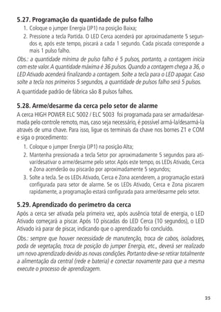 25
5.27.  Programação da quantidade de pulso falho
1.	Coloque o jumper Energia (JP1) na posição Baixa;
2.		
Pressione a tecla Partida. O LED Cerca acenderá por aproximadamente 5 segun-
dos e, após este tempo, piscará a cada 1 segundo. Cada piscada corresponde a
mais 1 pulso falho.
Obs.: a quantidade mínima de pulso falho é 5 pulsos, portanto, a contagem inicia
com este valor.A quantidade máxima é 36 pulsos.Quando a contagem chega a 36,o
LED Ativado acenderá finalizando a contagem. Solte a tecla para o LED apagar. Caso
solte a tecla nos primeiros 5 segundos, a quantidade de pulsos falho será 5 pulsos.
A quantidade padrão de fábrica são 8 pulsos falhos.
5.28.  Arme/desarme da cerca pelo setor de alarme
A cerca HIGH POWER ELC 5002 / ELC 5003 foi programada para ser armada/desar-
mada pelo controle remoto, mas, caso seja necessário, é possível armá-la/desarmá-la
através de uma chave. Para isso, ligue os terminais da chave nos bornes Z1 e COM
e siga o procedimento:
1.	Coloque o jumper Energia (JP1) na posição Alta;
2.		
Mantenha pressionada a tecla Setor por aproximadamente 5 segundos para ati-
var/desativar o arme/desarme pelo setor.Após este tempo, os LEDs Ativado, Cerca
e Zona acenderão ou piscarão por aproximadamente 5 segundos;
3.		
Solte a tecla. Se os LEDs Ativado, Cerca e Zona acenderem, a programação estará
configurada para setor de alarme. Se os LEDs Ativado, Cerca e Zona piscarem
rapidamente, a programação estará configurada para arme/desarme pelo setor.
5.29.  Aprendizado do perímetro da cerca
Após a cerca ser ativada pela primeira vez, após ausência total de energia, o LED
Ativado começará a piscar. Após 10 piscadas do LED Cerca (10 segundos), o LED
Ativado irá parar de piscar, indicando que o aprendizado foi concluído.
Obs.: sempre que houver necessidade de manutenção, troca de cabos, isoladores,
poda de vegetação, troca de posição do jumper Energia, etc., deverá ser realizado
um novo aprendizado devido as novas condições.Portanto deve-se retirar totalmente
a alimentação da central (rede e bateria) e conectar novamente para que a mesma
execute o processo de aprendizagem.
 