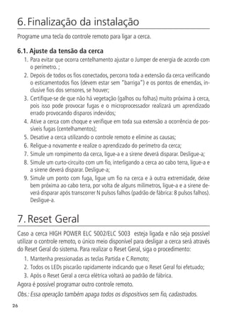 26
6. Finalização da instalação	
Programe uma tecla do controle remoto para ligar a cerca.
6.1.  Ajuste da tensão da cerca
1.	Para evitar que ocorra centelhamento ajustar o Jumper de energia de acordo com
o perímetro. ;
2.		
Depois de todos os fios conectados, percorra toda a extensão da cerca verificando
o esticamentodos fios (devem estar sem “barriga”) e os pontos de emendas, in-
clusive fios dos sensores, se houver;
3.		
Certifique-se de que não há vegetação (galhos ou folhas) muito próxima à cerca,
pois isso pode provocar fugas e o microprocessador realizará um aprendizado
errado provocando disparos indevidos;
4.		
Ative a cerca com choque e verifique em toda sua extensão a ocorrência de pos-
síveis fugas (centelhamentos);
5.		
Desative a cerca utilizando o controle remoto e elimine as causas;
6.		
Religue-a novamente e realize o aprendizado do perímetro da cerca;
7.		
Simule um rompimento da cerca, ligue-a e a sirene deverá disparar. Desligue-a;
8.		
Simule um curto-circuito com um fio, interligando a cerca ao cabo terra, ligue-a e
a sirene deverá disparar. Desligue-a;
9.		
Simule um ponto com fuga, ligue um fio na cerca e à outra extremidade, deixe
bem próxima ao cabo terra, por volta de alguns milímetros, ligue-a e a sirene de-
verá disparar após transcorrer N pulsos falhos (padrão de fábrica: 8 pulsos falhos).
Desligue-a.
7. Reset Geral
Caso a cerca HIGH POWER ELC 5002/ELC 5003 esteja ligada e não seja possível
utilizar o controle remoto, o único meio disponível para desligar a cerca será através
do Reset Geral do sistema. Para realizar o Reset Geral, siga o procedimento:
1.		
Mantenha pressionadas as teclas Partida e C.Remoto;
2.	Todos os LEDs piscarão rapidamente indicando que o Reset Geral foi efetuado;
3.	Após o Reset Geral a cerca elétrica voltará ao padrão de fábrica.
Agora é possível programar outro controle remoto.
Obs.: Essa operação também apaga todos os dispositivos sem fio, cadastrados.
 