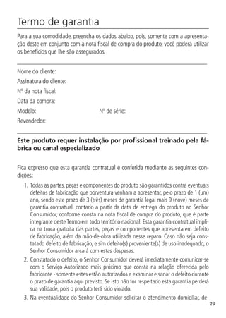 29
Termo de garantia	
Para a sua comodidade, preencha os dados abaixo, pois, somente com a apresenta-
ção deste em conjunto com a nota fiscal de compra do produto, você poderá utilizar
os benefícios que lhe são assegurados.
____________________________________________________________
Nome do cliente:
Assinatura do cliente:
Nº da nota fiscal:
Data da compra:
Modelo: 		 Nº de série:
Revendedor:
____________________________________________________________
Este produto requer instalação por profissional treinado pela fá-
brica ou canal especializado
Fica expresso que esta garantia contratual é conferida mediante as seguintes con-
dições:
1.		
Todas as partes, peças e componentes do produto são garantidos contra eventuais
defeitos de fabricação que porventura venham a apresentar, pelo prazo de 1 (um)
ano, sendo este prazo de 3 (três) meses de garantia legal mais 9 (nove) meses de
garantia contratual, contado a partir da data de entrega do produto ao Senhor
Consumidor, conforme consta na nota fiscal de compra do produto, que é parte
integrante deste Termo em todo território nacional. Esta garantia contratual impli-
ca na troca gratuita das partes, peças e componentes que apresentarem defeito
de fabricação, além da mão-de-obra utilizada nesse reparo. Caso não seja cons-
tatado defeito de fabricação, e sim defeito(s) proveniente(s) de uso inadequado, o
Senhor Consumidor arcará com estas despesas.
2.		
Constatado o defeito, o Senhor Consumidor deverá imediatamente comunicar-se
com o Serviço Autorizado mais próximo que consta na relação oferecida pelo
fabricante - somente estes estão autorizados a examinar e sanar o defeito durante
o prazo de garantia aqui previsto. Se isto não for respeitado esta garantia perderá
sua validade, pois o produto terá sido violado.
3.		
Na eventualidade do Senhor Consumidor solicitar o atendimento domiciliar, de-
 