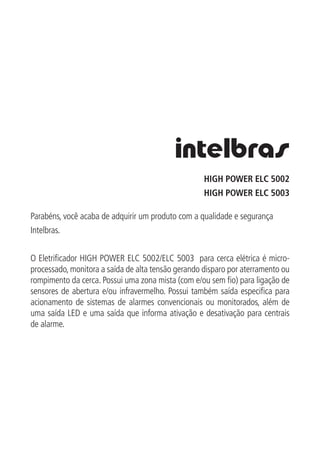 HIGH POWER ELC 5002
HIGH POWER ELC 5003
Parabéns, você acaba de adquirir um produto com a qualidade e segurança
Intelbras.
O Eletrificador HIGH POWER ELC 5002/ELC 5003 para cerca elétrica é micro-
processado, monitora a saída de alta tensão gerando disparo por aterramento ou
rompimento da cerca. Possui uma zona mista (com e/ou sem fio) para ligação de
sensores de abertura e/ou infravermelho. Possui também saída especifica para
acionamento de sistemas de alarmes convencionais ou monitorados, além de
uma saída LED e uma saída que informa ativação e desativação para centrais
de alarme.
 