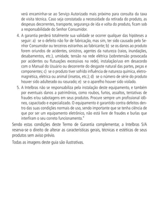 verá encaminhar-se ao Serviço Autorizado mais próximo para consulta da taxa
de visita técnica. Caso seja constatada a necessidade da retirada do produto, as
despesas decorrentes, transporte, segurança de ida e volta do produto, ficam sob
a responsabilidade do Senhor Consumidor.
4.		
A garantia perderá totalmente sua validade se ocorrer qualquer das hipóteses a
seguir: a) se o defeito não for de fabricação, mas sim, ter sido causado pelo Se-
nhor Consumidor ou terceiros estranhos ao fabricante; b) se os danos ao produto
forem oriundos de acidentes, sinistros, agentes da natureza (raios, inundações,
desabamentos, etc.), umidade, tensão na rede elétrica (sobretensão provocada
por acidentes ou flutuações excessivas na rede), instalação/uso em desacordo
com o Manual do Usuário ou decorrente do desgaste natural das partes, peças e
componentes; c) se o produto tiver sofrido influência de natureza química, eletro-
magnética, elétrica ou animal (insetos, etc.); d) se o número de série do produto
houver sido adulterado ou rasurado; e) se o aparelho houver sido violado.
5.	A Intelbras não se responsabiliza pela instalação deste equipamento, e também
por eventuais danos a patrimônios, como roubos, furtos, assaltos, tentativas de
fraudes e/ou sabotagens em seus produtos. Procure sempre um profissional idô-
neo, capacitado e especializado. O equipamento é garantido contra defeitos den-
tro das suas condições normais de uso, sendo importante que se tenha ciência de
que por ser um equipamento eletrônico, não está livre de fraudes e burlas que
interfiram o seu correto funcionamento.”
Sendo estas condições deste Termo de Garantia complementar, a Intelbras S/A
reserva-se o direito de alterar as características gerais, técnicas e estéticas de seus
produtos sem aviso prévio.
Todas as imagens deste guia são ilustrativas.
 