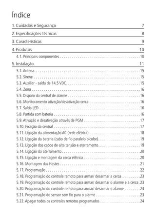 Índice
1. Cuidados e Segurança	 7
2. Especificações técnicas	 8
3. Características	 9
4. Produtos	 10
4.1.  Principais componentes. . . . . . . . . . . . . . . . . . . . . . . . . . . . . . . . . . . . . . . . 10
5. Instalação	 11
5.1.  Antena. . . . . . . . . . . . . . . . . . . . . . . . . . . . . . . . . . . . . . . . . . . . . . . . . . . . .15
5.2.  Sirene. . . . . . . . . . . . . . . . . . . . . . . . . . . . . . . . . . . . . . . . . . . . . . . . . . . . . 15
5.3.  Auxiliar - saída de 14,5 VDC. . . . . . . . . . . . . . . . . . . . . . . . . . . . . . . . . . . . . 15
5.4.  Zona. . . . . . . . . . . . . . . . . . . . . . . . . . . . . . . . . . . . . . . . . . . . . . . . . . . . . . 16
5.5.  Disparo da central de alarme. . . . . . . . . . . . . . . . . . . . . . . . . . . . . . . . . . . . 16
5.6.  Monitoramento ativação/desativação cerca . . . . . . . . . . . . . . . . . . . . . . . . . 16
5.7.  Saída LED . . . . . . . . . . . . . . . . . . . . . . . . . . . . . . . . . . . . . . . . . . . . . . . . . . 16
5.8.  Partida com bateria. . . . . . . . . . . . . . . . . . . . . . . . . . . . . . . . . . . . . . . . . . . 16
5.9.  Ativação e desativação através de PGM. . . . . . . . . . . . . . . . . . . . . . . . . . . . 17
5.10.  Fixação da central. . . . . . . . . . . . . . . . . . . . . . . . . . . . . . . . . . . . . . . . . . . 17
5.11.  Ligação da alimentação AC (rede elétrica) . . . . . . . . . . . . . . . . . . . . . . . . . 18
5.12.  Ligação da bateria (cabo de fio paralelo bicolor). . . . . . . . . . . . . . . . . . . . . 19
5.13.  Ligação dos cabos de alta tensão e aterramento. . . . . . . . . . . . . . . . . . . . . 19
5.14.  Ligação do aterramento. . . . . . . . . . . . . . . . . . . . . . . . . . . . . . . . . . . . . . . 20
5.15.  Ligação e montagem da cerca elétrica. . . . . . . . . . . . . . . . . . . . . . . . . . . . 20
5.16.  Montagem das Hastes. . . . . . . . . . . . . . . . . . . . . . . . . . . . . . . . . . . . . . . . 21
5.17.  Programação. . . . . . . . . . . . . . . . . . . . . . . . . . . . . . . . . . . . . . . . . . . . . . . 22
5.18.  Programação do controle remoto para armar/ desarmar a cerca. . . . . . . . . 23
5.19.  Programação do controle remoto para armar/ desarmar o alarme e a cerca. 23
5.20.  Programação do controle remoto para armar/ desarmar o alarme. . . . . . . . 23
5.21.  Programação do sensor sem fio para o alarme. . . . . . . . . . . . . . . . . . . . . . 23
5.22.  Apagar todos os controles remotos programados. . . . . . . . . . . . . . . . . . . . 24
 