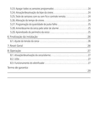 5.23.  Apagar todos os sensores programados. . . . . . . . . . . . . . . . . . . . . . . . . . . 24
5.24.  Ativação/desativação do bipe da sirene. . . . . . . . . . . . . . . . . . . . . . . . . . . .24
5.25.  Teste de sensores com ou sem fio e controle remoto. . . . . . . . . . . . . . . . . . 24
5.26.  Alteração do tempo de sirene. . . . . . . . . . . . . . . . . . . . . . . . . . . . . . . . . . . 24
5.27.  Programação da quantidade de pulso falho. . . . . . . . . . . . . . . . . . . . . . . . 25
5.28.  Arme/desarme da cerca pelo setor de alarme. . . . . . . . . . . . . . . . . . . . . . . 25
5.29.  Aprendizado do perímetro da cerca . . . . . . . . . . . . . . . . . . . . . . . . . . . . . . 25
6. Finalização da instalação	 26
6.1.  Ajuste da tensão da cerca . . . . . . . . . . . . . . . . . . . . . . . . . . . . . . . . . . . . . . 26
7. Reset Geral	 26
8. Operação	 27
8.1.  Ativação/desativação da cerca/alarme. . . . . . . . . . . . . . . . . . . . . . . . . . . . . .27
8.2.  LEDs. . . . . . . . . . . . . . . . . . . . . . . . . . . . . . . . . . . . . . . . . . . . . . . . . . . . . . 27
8.3.  Funcionamento do eletrificador. . . . . . . . . . . . . . . . . . . . . . . . . . . . . . . . . . 27
Termo de garantia	
	29
 