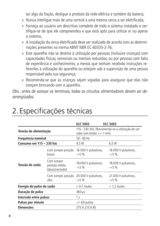 8
tar algo da fiação, desligue o produto da rede elétrica e também da bateria;
»
» Nunca interligue mais de uma central a uma mesma cerca a ser eletrificada;
»
» Forneça ao usuário um descritivo completo de todo o sistema instalado e cer-
tifique-se de que ele compreendeu e que está apto para utilizar e/ ou operar
o sistema;
»
» A instalação da cerca eletrificada deve ser realizada de acordo com as determi-
nações presentes na norma ABNT NBR EC 60335-2-76;
»
» Este aparelho não se destina à utilização por pessoas (inclusive crianças) com
capacidades físicas, sensoriais ou mentais reduzidas, ou por pessoas com falta
de experiência e conhecimento, a menos que tenham recebido instruções re-
ferentes à utilização do aparelho ou estejam sob a supervisão de uma pessoa
responsável pela sua segurança;
»
» Recomenda-se que as crianças sejam vigiadas para assegurar que elas não
estejam brincando com o aparelho.
Obs.: antes de acessar os terminais, todos os circuitos alimentadores devem ser de-
senergizados.
2. Especificações técnicas	
ELC 5002 ELC 5003
Tensão de alimentação
115 - 230 VAC (Recomenda-se a utilização de um
cabo com bitola >= 1 mm)
Frequência nominal 50 - 60 Hz
Consumo em 115 – 230 Vac 4,5 W 6,5 W
Tensão de saída
Com Jumper posição
baixa:
16.000 V pulsativos,
-+5 %
16.000 V pulsativos,
-+5 %
Com Jumper
posição média
(desconectado):
18.000 V pulsativos,
-+5 %
18.000 V pulsativos,
-+5 %
Com Jumper posição
alta:
20.000 V pulsativos,
-+5 %
21.000 V pulsativos,
-+5 %
Energia do pulso de saída < 0,7 Joules < 1,2 Joules
Duração do pulso 360 µs
Intervalo entre pulsos 1 s
Pulsos por minuto +/- 60 pulsos
Dimensões 275 X 215 X 85
 