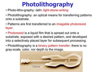 •  Photo-litho-graphy:  lati n:  light-stone-writing •  Photolithography: an optical means for transferring patterns onto a substrate.  •  Patterns are first transferred to an  imagable photoresist layer . •  Photoresist  is a liquid film that is spread out onto a substrate, exposed with a desired pattern, and developed into a selectively placed layer for subsequent processing. •  Photolithography is a  binary pattern transfer : there is no gray-scale, color, nor depth to the image. Photolithography 