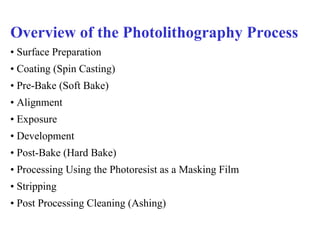 Overview of the Photolithography Process •  Surface Preparation •  Coating (Spin Casting) •  Pre-Bake (Soft Bake) •  Alignment •  Exposure •  Development •  Post-Bake (Hard Bake) •  Processing Using the Photoresist as a Masking Film •  Stripping •  Post Processing Cleaning (Ashing) 