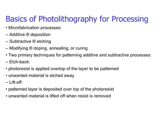 Basics of Photolithography for Processing •  Microfabrication processes: –  Additive ® deposition –  Subtractive ® etching –  Modifying ® doping, annealing, or curing •  Two primary techniques for patterning additive and subtractive processes: –  Etch-back: •  photoresist is applied overtop of the layer to be patterned •  unwanted material is etched away –  Lift-off: •  patterned layer is deposited over top of the photoresist •  unwanted material is lifted off when resist is removed 