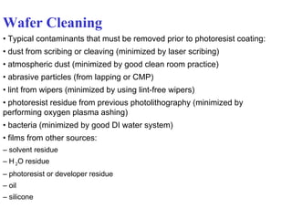 Wafer Cleaning •  Typical contaminants that must be removed prior to photoresist coating: •  dust from scribing or cleaving (minimized by laser scribing) •  atmospheric dust (minimized by good clean room practice) •  abrasive particles (from lapping or CMP) •  lint from wipers (minimized by using lint-free wipers) •  photoresist residue from previous photolithography (minimized by performing oxygen plasma ashing) •  bacteria (minimized by good DI water system) •  films from other sources: –  solvent residue –  H  2 O residue –  photoresist or developer residue –  oil –  silicone 