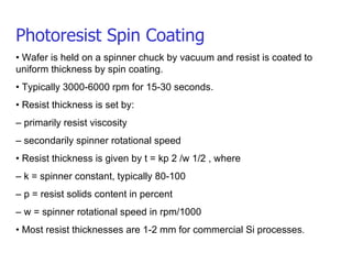 Photoresist Spin Coating •  Wafer is held on a spinner chuck by vacuum and resist is coated to uniform thickness by spin coating. •  Typically 3000-6000 rpm for 15-30 seconds. •  Resist thickness is set by: –  primarily resist viscosity –  secondarily spinner rotational speed •  Resist thickness is given by t = kp 2 /w 1/2 , where –  k = spinner constant, typically 80-100 –  p = resist solids content in percent –  w = spinner rotational speed in rpm/1000 •  Most resist thicknesses are 1-2 mm for commercial Si processes . 