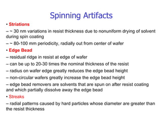 Spinning Artifacts •  Striations –  ~ 30 nm variations in resist thickness due to nonuniform drying of solvent during spin coating –  ~ 80-100 mm periodicity, radially out from center of wafer •  Edge Bead –  residual ridge in resist at edge of wafer –  can be up to 20-30 times the nominal thickness of the resist –  radius on wafer edge greatly reduces the edge bead height –  non-circular wafers greatly increase the edge bead height –  edge bead removers are solvents that are spun on after resist coating and which partially dissolve away the edge bead •  Streaks –  radial patterns caused by hard particles whose diameter are greater than the resist thickness 