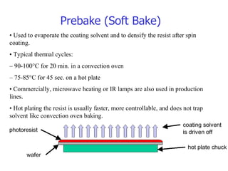 Prebake (Soft Bake)  •  Used to evaporate the coating solvent and to densify the resist after spin coating. •  Typical thermal cycles: –  90-10  °C for 20 min. in a convection oven –  75-8  °C for 45 sec. on a hot plate •  Commercially, microwave heating or IR lamps are also used in production lines. •  Hot plating the resist is usually faster, more controllable, and does not trap solvent like convection oven baking. 