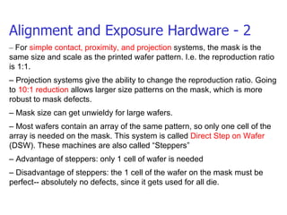 Alignment and Exposure Hardware - 2 –  For  simple contact, proximity, and projection  systems, the mask is the same size and scale as the printed wafer pattern. I.e. the reproduction ratio is 1:1. –  Projection systems give the ability to change the reproduction ratio. Going to  10:1 reduction  allows larger size patterns on the mask, which is more robust to mask defects. –  Mask size can get unwieldy for large wafers. –  Most wafers contain an array of the same pattern, so only one cell of the array is needed on the mask. This system is called  Direct Step on Wafer  (DSW). These machines are also called “Steppers” –  Advantage of steppers: only 1 cell of wafer is needed –  Disadvantage of steppers: the 1 cell of the wafer on the mask must be perfect-- absolutely no defects, since it gets used for all die. 