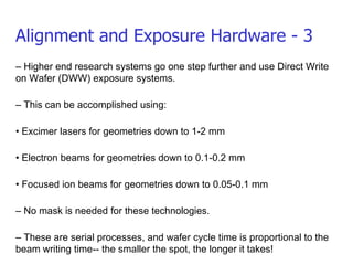 Alignment and Exposure Hardware - 3 –  Higher end research systems go one step further and use Direct Write on Wafer (DWW) exposure systems. –  This can be accomplished using: •  Excimer lasers for geometries down to 1-2 mm •  Electron beams for geometries down to 0.1-0.2 mm •  Focused ion beams for geometries down to 0.05-0.1 mm –  No mask is needed for these technologies. –  These are serial processes, and wafer cycle time is proportional to the beam writing time-- the smaller the spot, the longer it takes! 