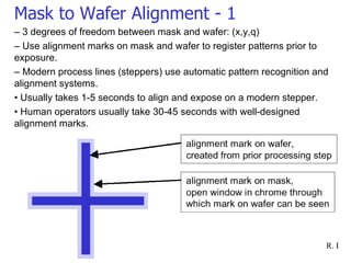 Mask to Wafer Alignment - 1 –  3 degrees of freedom between mask and wafer: (x,y,q) –  Use alignment marks on mask and wafer to register patterns prior to exposure. –  Modern process lines (steppers) use automatic pattern recognition and alignment systems. •  Usually takes 1-5 seconds to align and expose on a modern stepper. •  Human operators usually take 30-45 seconds with well-designed  alignment marks. 