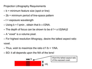 Projection Lithography Requirements –  b = minimum feature size (spot or line) –  2b = minimum period of line-space pattern –  l = exposure wavelength –  Using b = f qmin , obtain that b » l/2NA. –  The depth of focus can be shown to be d f = ± l/2(NA)2 –  A “voxel” is a volume pixel. –  For highest resolution lithograpy, desire the tallest aspect ratio voxel. –  Thus, wish to maximize the ratio d f /b = 1/NA. –  SO: it all depends upon the NA of the lens! 