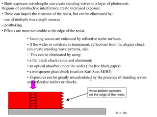 •  Short exposure wavelengths can create standing waves in a layer of photoresist. Regions of constructive interference create increased exposure. •  These can impair the structure of the resist, but can be eliminated by: –  use of multiple wavelength sources –  postbaking •  Effects are most noticeable at the edge of the resist. •  Standing waves are enhanced by reflective wafer surfaces. •  If the wafer or substrate is transparent, reflections from the aligner chuck can create standing wave patterns, also. –  This can be eliminated by using: •  a flat black chuck (anodized aluminum) •  an optical absorber under the wafer (lint free black paper) •  a transparent glass chuck (used on Karl Suss MJB3) •  Exposures can be greatly miscalculated by the presence of standing waves and reflective wafers or chucks. 