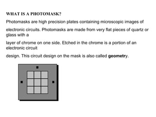 WHAT IS A PHOTOMASK? Photomasks are high precision plates containing microscopic images of electronic circuits. Photomasks are made from very flat pieces of quartz or glass with a layer of chrome on one side. Etched in the chrome is a portion of an electronic circuit design. This circuit design on the mask is also called  geometr y. 