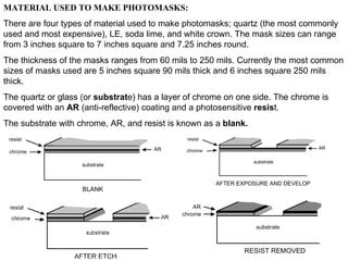 MATERIAL USED TO MAKE PHOTOMASKS: There are four types of material used to make photomasks; quartz (the most commonly used and most expensive), LE, soda lime, and white crown. The mask sizes can range from 3 inches square to 7 inches square and 7.25 inches round. The thickness of the masks ranges from 60 mils to 250 mils. Currently the most common sizes of masks used are 5 inches square 90 mils thick and 6 inches square 250 mils thick. The quartz or glass (or  substrat e) has a layer of chrome on one side. The chrome is covered with an  AR  (anti-reflective) coating and a photosensitive  resis t. The substrate with chrome, AR, and resist is known as a  blank. 
