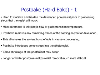 Postbake (Hard Bake) - 1 •  Used to stabilize and harden the developed photoresist prior to processing steps that the resist will mask. •  Main parameter is the plastic flow or glass transition temperature. •  Postbake removes any remaining traces of the coating solvent or developer. •  This eliminates the solvent burst effects in vacuum processing. •  Postbake introduces some stress into the photoresist. •  Some shrinkage of the photoresist may occur. •  Longer or hotter postbake makes resist removal much more difficult. 