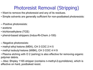 Photoresist Removal (Stripping) •  Want to remove the photoresist and any of its residues. •  Simple solvents are generally sufficient for non-postbaked photoresists: –  Positive photoresists: •  acetone •  trichloroethylene (TCE) •  phenol-based strippers (Indus-Ri-Chem J-100) –  Negative photoresists: •  methyl ethyl ketone (MEK), CH 3 COC 2 H 5 •  methyl isobutyl ketone (MIBK), CH 3 COC 4 H 9 •  Plasma etching with O 2 (ashing) is also effective for removing organic polymer debris. –  Also: Shipley 1165 stripper (contains n-methyl-2-pyrrolidone), which is effective on hard, postbaked resist. 