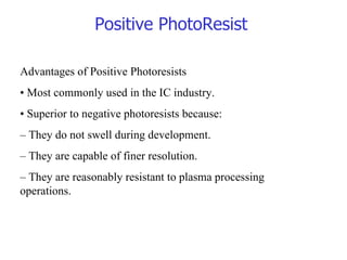 Advantages of Positive Photoresists •  Most commonly used in the IC industry. •  Superior to negative photoresists because: –  They do not swell during development. –  They are capable of finer resolution. –  They are reasonably resistant to plasma processing operations. Positive PhotoResist 