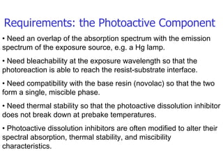 Requirements: the Photoactive Component •  Need an overlap of the absorption spectrum with the emission spectrum of the exposure source, e.g. a Hg lamp. •  Need bleachability at the exposure wavelength so that the photoreaction is able to reach the resist-substrate interface. •  Need compatibility with the base resin (novolac) so that the two form a single, miscible phase. •  Need thermal stability so that the photoactive dissolution inhibitor does not break down at prebake temperatures. •  Photoactive dissolution inhibitors are often modified to alter their spectral absorption, thermal stability, and miscibility characteristics. 