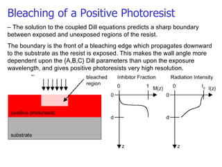 Bleaching of a Positive Photoresist –  The solution to the coupled Dill equations predicts a sharp boundary between exposed and unexposed regions of the resist. The boundary is the front of a bleaching edge which propagates downward to the substrate as the resist is exposed. This makes the wall angle more dependent upon the {A,B,C} Dill parameters than upon the exposure wavelength, and gives positive photoresists very high resolution. 