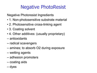 Negative Photoresist Ingredients •  1. Non-photosensitive substrate material •  2. Photosensitive cross-linking agent •  3. Coating solvent •  4. Other additives: (usually proprietary) –  antioxidants –  radical scavengers –  amines; to absorb O2 during exposure –  wetting agents –  adhesion promoters –  coating aids –  dyes Negative PhotoResist 