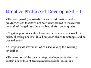 Negative Photoresist Development - 1 •  The unexposed (uncross-linked) areas of resist as well as polymer chains that have not been cross-linked to the overall network of the gel must be dissolved during development. •  Negative photoresist developers are solvents which swell the resist, allowing uncross-linked polymer chains to untangle and be washed away. •  A sequence of solvents is often used to keep the swelling reversible. •  The swelling of the resist during development is the largest contributor to loss of features and linewidth limitations. 