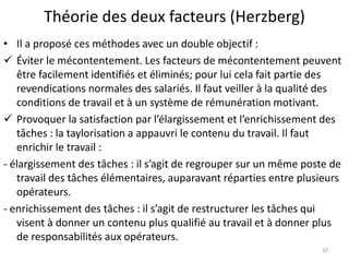 Théorie des deux facteurs (Herzberg)
• Il a proposé ces méthodes avec un double objectif :
 Éviter le mécontentement. Les facteurs de mécontentement peuvent
être facilement identifiés et éliminés; pour lui cela fait partie des
revendications normales des salariés. Il faut veiller à la qualité des
conditions de travail et à un système de rémunération motivant.
 Provoquer la satisfaction par l’élargissement et l’enrichissement des
tâches : la taylorisation a appauvri le contenu du travail. Il faut
enrichir le travail :
- élargissement des tâches : il s’agit de regrouper sur un même poste de
travail des tâches élémentaires, auparavant réparties entre plusieurs
opérateurs.
- enrichissement des tâches : il s’agit de restructurer les tâches qui
visent à donner un contenu plus qualifié au travail et à donner plus
de responsabilités aux opérateurs.
10
 