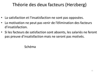 Théorie des deux facteurs (Herzberg)
• La satisfaction et l’insatisfaction ne sont pas opposées.
• La motivation ne peut pas venir de l’élimination des facteurs
d’insatisfaction.
• Si les facteurs de satisfaction sont absents, les salariés ne feront
pas preuve d’insatisfaction mais ne seront pas motivés.
Schéma
11
 
