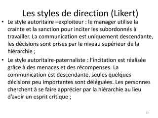 Les styles de direction (Likert)
13
• Le style autoritaire –exploiteur : le manager utilise la
crainte et la sanction pour inciter les subordonnés à
travailler. La communication est uniquement descendante,
les décisions sont prises par le niveau supérieur de la
hiérarchie ;
• Le style autoritaire-paternaliste : l’incitation est réalisée
grâce à des menaces et des récompenses. La
communication est descendante, seules quelques
décisions peu importantes sont déléguées. Les personnes
cherchent à se faire apprécier par la hiérarchie au lieu
d’avoir un esprit critique ;
 