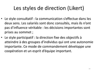 Les styles de direction (Likert)
14
• Le style consultatif : la communication s’effectue dans les
deux sens. Les salariés sont donc consultés, mais ils n’ont
pas d’influence véritable : les décisions importantes sont
prises au sommet ;
• Le style participatif : la direction fixe des objectifs à
atteindre à des groupes d’individus qui ont une autonomie
importante. Ce mode de commandement développe une
coopération et un esprit d’équipe important.
 