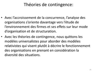 Théories de contingence:
20
• Avec l’accroissement de la concurrence, l’analyse des
organisations s’oriente davantage vers l’étude de
l’environnement des firmes et ses effets sur leur mode
d’organisation et de structuration.
• Avec les théories de contingence, nous quittons les
modèles universalistes pour aborder des modèles
relativistes qui visent plutôt à décrire le fonctionnement
des organisations en prenant en considération la
diversité des situations.
 