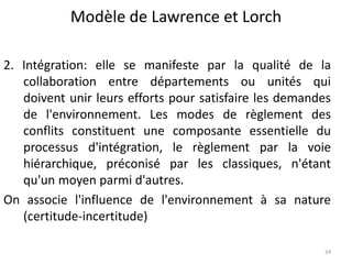 Modèle de Lawrence et Lorch
24
2. Intégration: elle se manifeste par la qualité de la
collaboration entre départements ou unités qui
doivent unir leurs efforts pour satisfaire les demandes
de l'environnement. Les modes de règlement des
conflits constituent une composante essentielle du
processus d'intégration, le règlement par la voie
hiérarchique, préconisé par les classiques, n'étant
qu'un moyen parmi d'autres.
On associe l'influence de l'environnement à sa nature
(certitude-incertitude)
 
