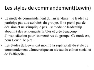 Les styles de commandement(Lewin)
3
• Le mode de commandement du laisser-faire : le leader ne
participe pas aux activités du groupe, il ne prend pas de
décision et ne s’implique pas. Ce mode de leadership
aboutit à des rendements faibles et crée beaucoup
d’insatisfaction pour les membres du groupe. Ce mode est,
pour Lewin, le pire.
• Les études de Lewin ont montré la supériorité du style de
commandement démocratique au niveau du climat social et
de l’efficacité.
 