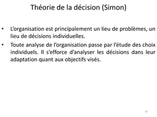 Théorie de la décision (Simon)
30
• L’organisation est principalement un lieu de problèmes, un
lieu de décisions individuelles.
• Toute analyse de l’organisation passe par l’étude des choix
individuels. Il s’efforce d’analyser les décisions dans leur
adaptation quant aux objectifs visés.
 