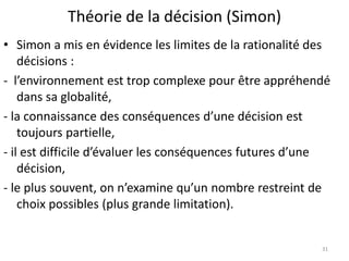 Théorie de la décision (Simon)
31
• Simon a mis en évidence les limites de la rationalité des
décisions :
- l’environnement est trop complexe pour être appréhendé
dans sa globalité,
- la connaissance des conséquences d’une décision est
toujours partielle,
- il est difficile d’évaluer les conséquences futures d’une
décision,
- le plus souvent, on n’examine qu’un nombre restreint de
choix possibles (plus grande limitation).
 